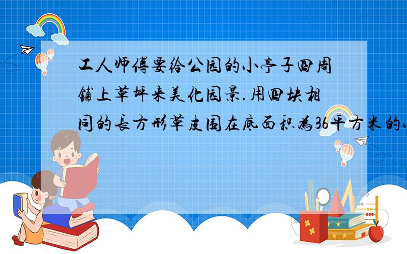 工人师傅要给公园的小亭子四周铺上草坪来美化园景.用四块相同的长方形草皮围在底面积为36平方米的小亭子四周,恰好拼成面积为100平方米的大正方形,每块草皮的周长是多少米.