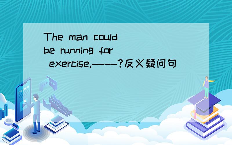 The man could be running for exercise,----?反义疑问句