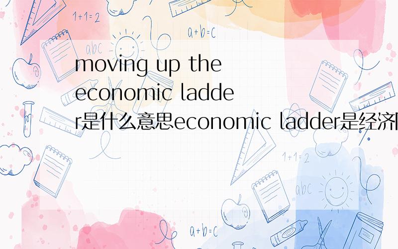 moving up the economic ladder是什么意思economic ladder是经济阶梯吗 具体指什么?我不明白经济阶梯是个怎样的概念 请说的具体点 通俗易懂的 谢谢了!