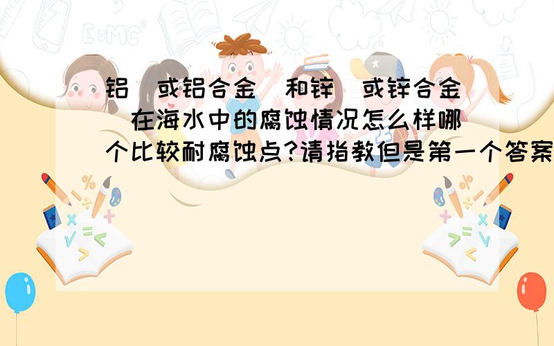 铝（或铝合金）和锌（或锌合金）在海水中的腐蚀情况怎么样哪个比较耐腐蚀点?请指教但是第一个答案的内容我原来就有了，这个系列还有三篇文章，第二第三个答案有点简单从金属的活泼