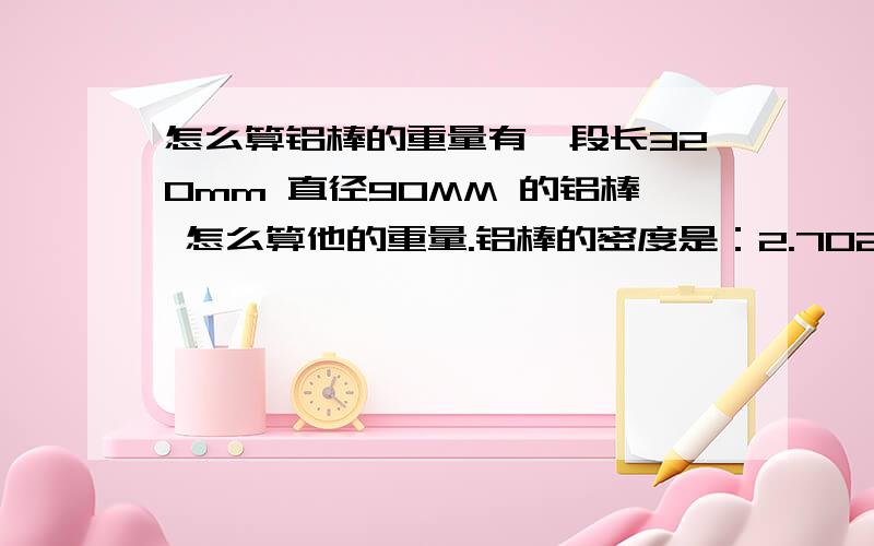 怎么算铝棒的重量有一段长320mm 直径90MM 的铝棒 怎么算他的重量.铝棒的密度是：2.702 知道的说下,.最好有详细的计算方式.