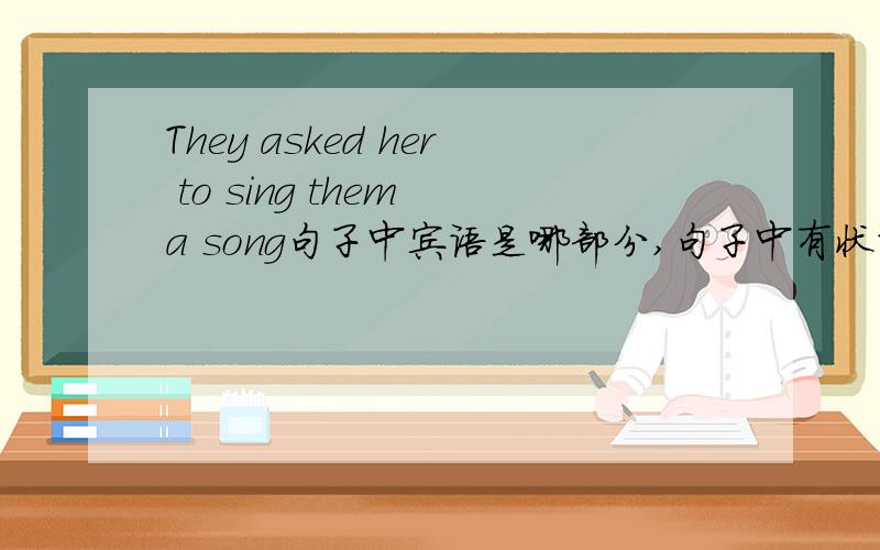 They asked her to sing them a song句子中宾语是哪部分,句子中有状语吗,有的话状语是哪部分我看的书上说her to sing them a song为此句宾语，