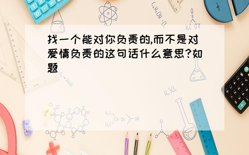 找一个能对你负责的,而不是对爱情负责的这句话什么意思?如题