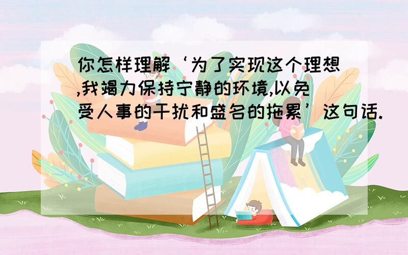 你怎样理解‘为了实现这个理想,我竭力保持宁静的环境,以免受人事的干扰和盛名的拖累’这句话.