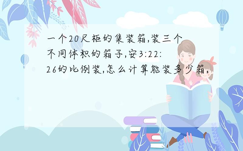 一个20尺柜的集装箱,装三个不同体积的箱子,安3:22:26的比例装,怎么计算能装多少箱,