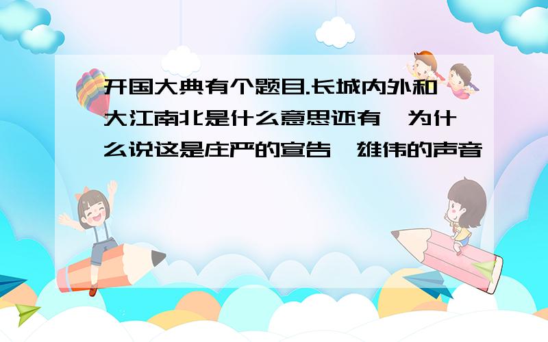 开国大典有个题目.长城内外和大江南北是什么意思还有,为什么说这是庄严的宣告,雄伟的声音