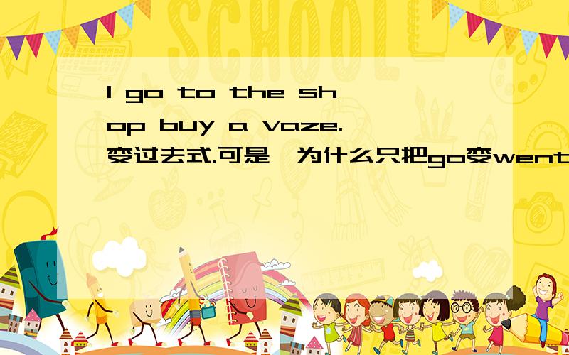 I go to the shop buy a vaze.变过去式.可是,为什么只把go变went 不把 buy 变 bought？3Q 句子有错吗？那么这样问一下：我去商店买花瓶，改为过去式。还有就是上面的问题