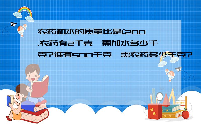 农药和水的质量比是1:200.农药有2千克,需加水多少千克?谁有500千克,需农药多少千克?