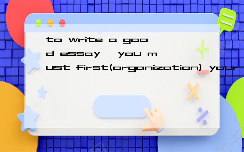 to write a good essay ,you must first(organization) your ideas logically中间单词怎么换?这句的意思