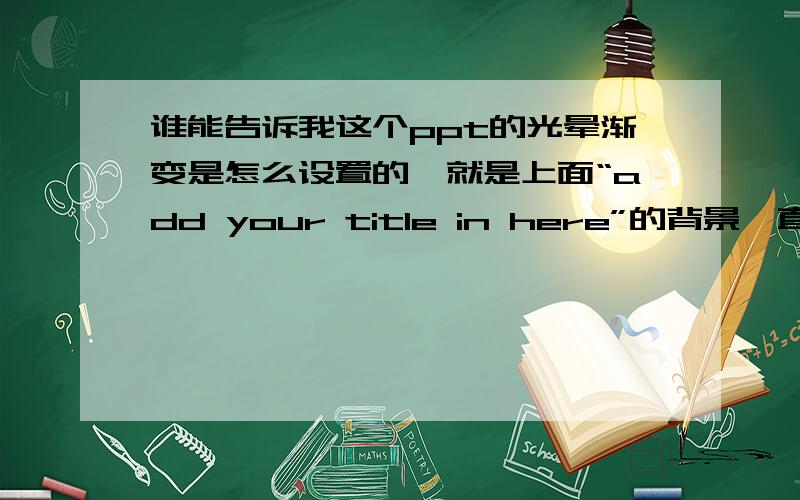 谁能告诉我这个ppt的光晕渐变是怎么设置的,就是上面“add your title in here”的背景,直接把这个三个这三个设置的截图告诉我也行,颜色,渐变的设置,等等.搞了好多次也没弄明白,多谢!