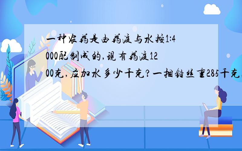 一种农药是由药液与水按1:4000配制成的,现有药液1200克,应加水多少千克?一捆铅丝重285千克,剪下9米,还剩下182.4千克,这捆铅丝原来有多少米长?（多种方法解答）请在13：50之前回答.好的话说不