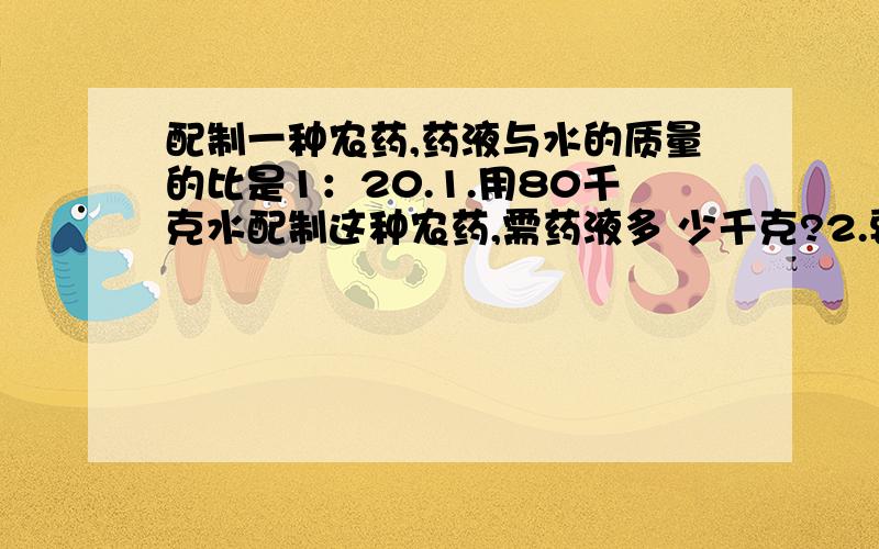 配制一种农药,药液与水的质量的比是1：20.1.用80千克水配制这种农药,需药液多 少千克?2.要配制这种农药105千克,需药液多少千克?要有详细的算式～