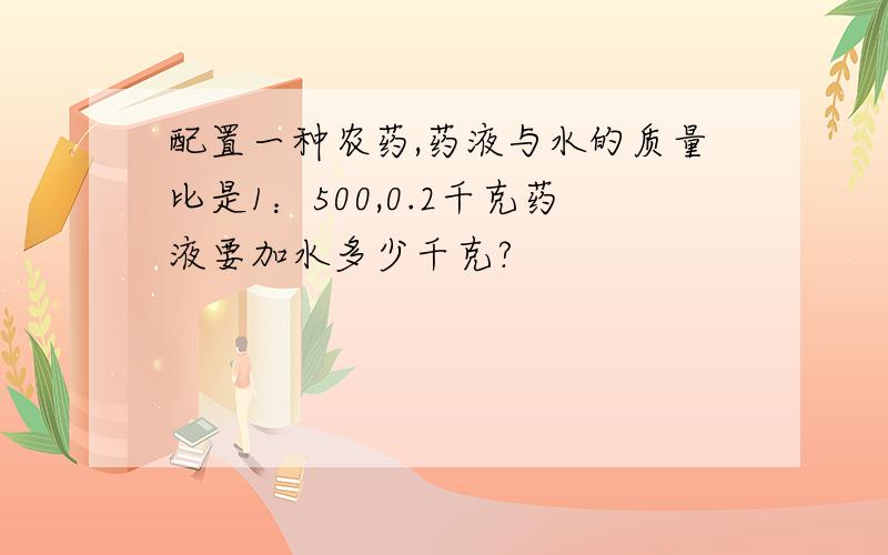 配置一种农药,药液与水的质量比是1：500,0.2千克药液要加水多少千克?