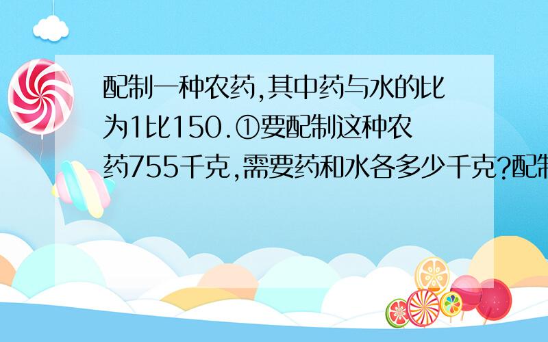 配制一种农药,其中药与水的比为1比150.①要配制这种农药755千克,需要药和水各多少千克?配制一种农药,其中药与水的比为1比150.②有药3千克,能配制这种农药多少千克?说出算式