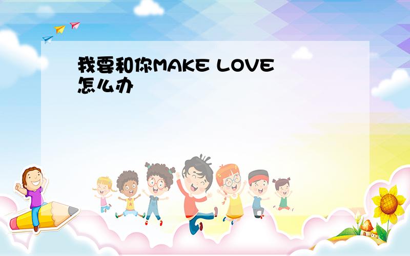 我要和你MAKE LOVE 怎么办