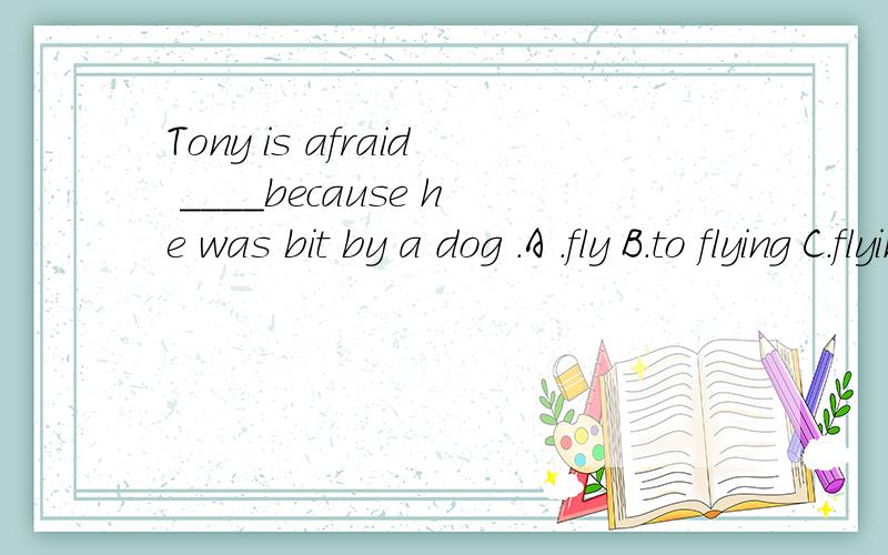 Tony is afraid ____because he was bit by a dog .A .fly B.to flying C.flying D.of flying选哪个为什么