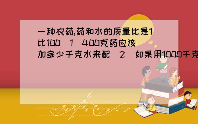 一种农药,药和水的质量比是1比100（1）400克药应该加多少千克水来配（2）如果用1000千克水需要加入多少药