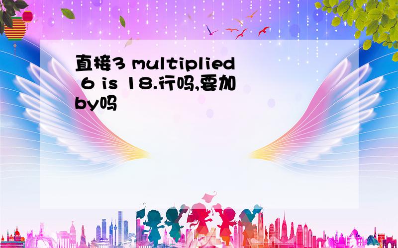 直接3 multiplied 6 is 18.行吗,要加by吗