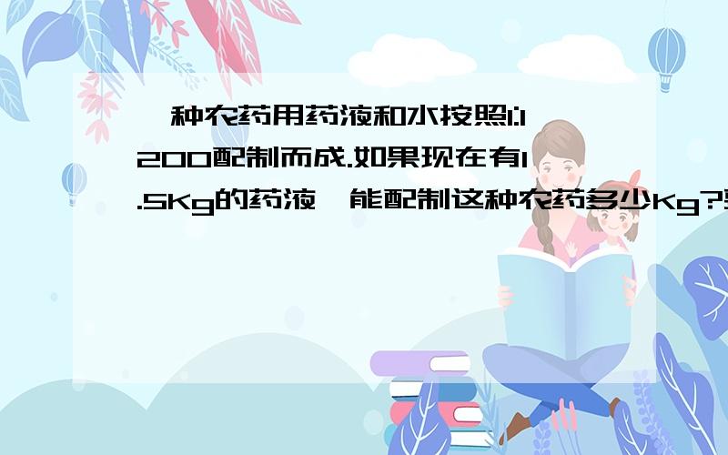 一种农药用药液和水按照1:1200配制而成.如果现在有1.5Kg的药液,能配制这种农药多少Kg?要配置这种农药480.4Kg,需要要液和水各多少Kg?