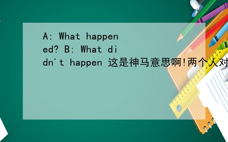 A: What happened? B: What didn't happen 这是神马意思啊!两个人对话，一个是A，一个是B。。。来源：新时代视听说