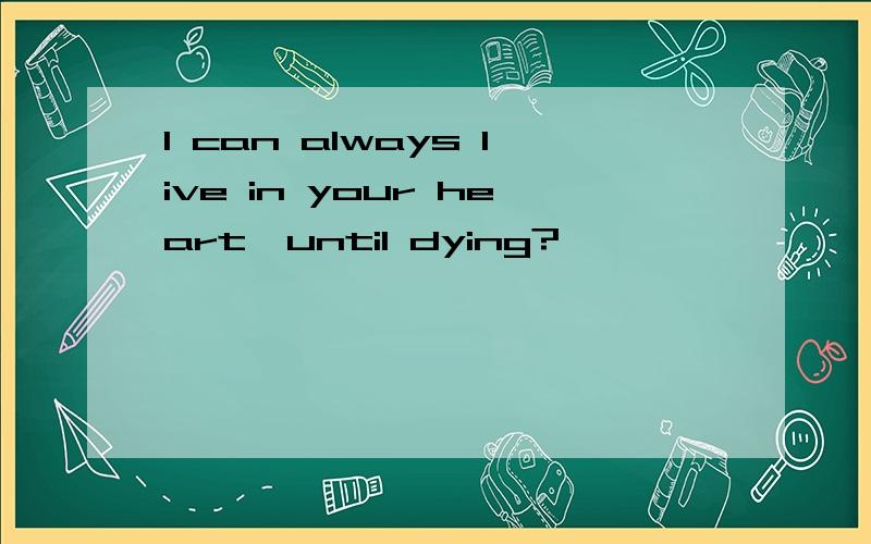 I can always live in your heart,until dying?