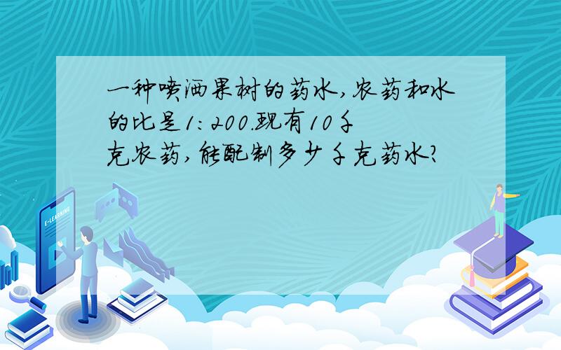 一种喷洒果树的药水,农药和水的比是1：200.现有10千克农药,能配制多少千克药水?