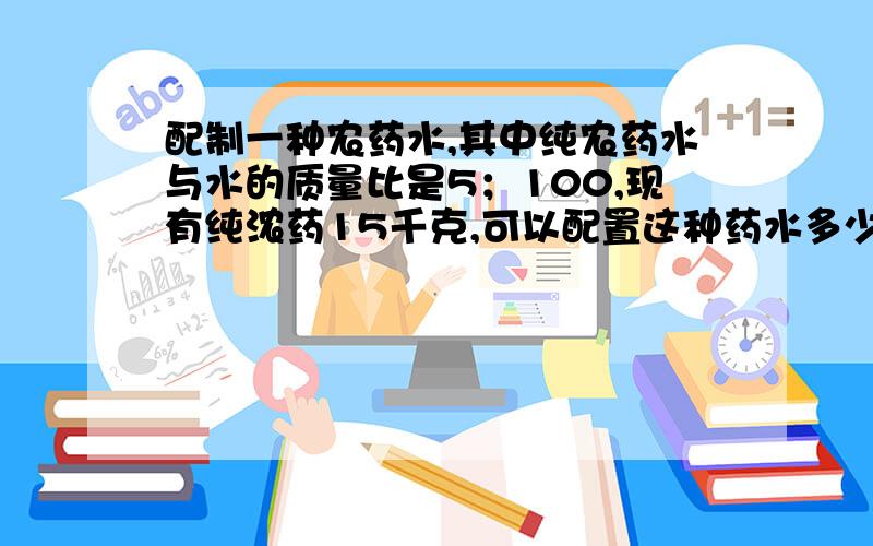 配制一种农药水,其中纯农药水与水的质量比是5；100,现有纯浓药15千克,可以配置这种药水多少千克