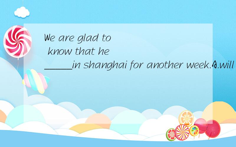 We are glad to know that he _____in shanghai for another week.A.will stay.B.would stay.C.are staying.D.had stayed