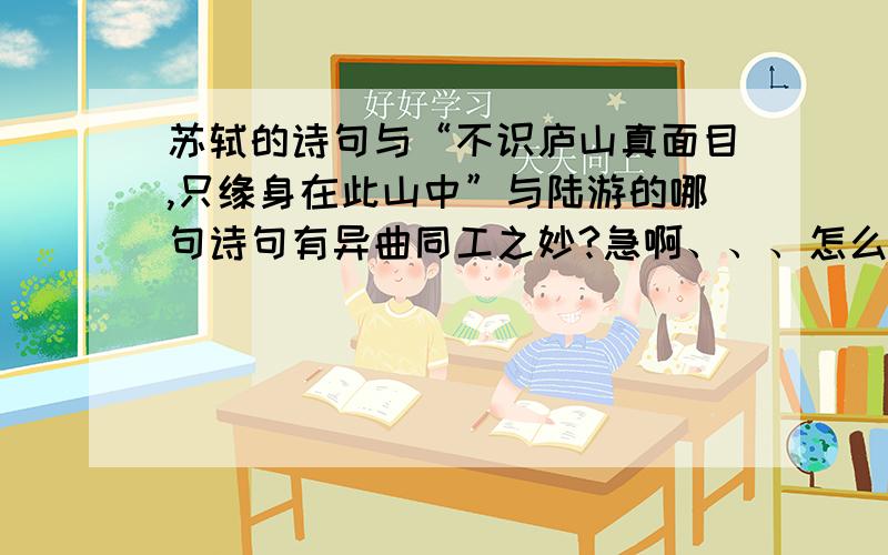 苏轼的诗句与“不识庐山真面目,只缘身在此山中”与陆游的哪句诗句有异曲同工之妙?急啊、、、怎么想也想不出来...