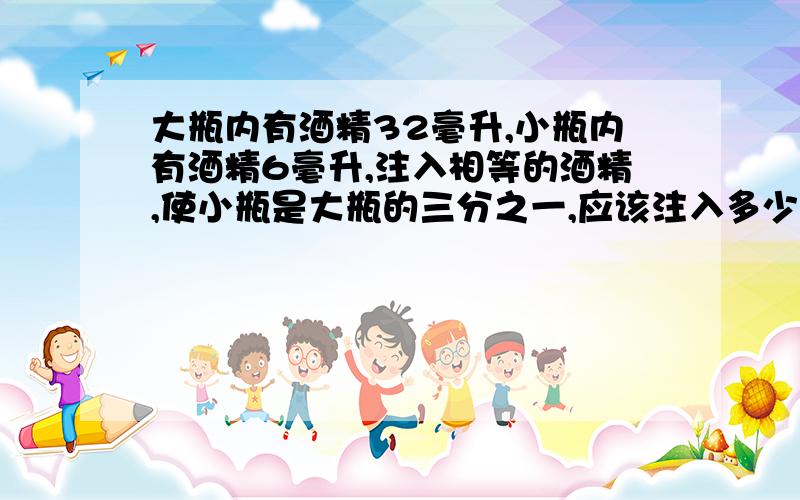 大瓶内有酒精32毫升,小瓶内有酒精6毫升,注入相等的酒精,使小瓶是大瓶的三分之一,应该注入多少毫升酒精（列方程）急