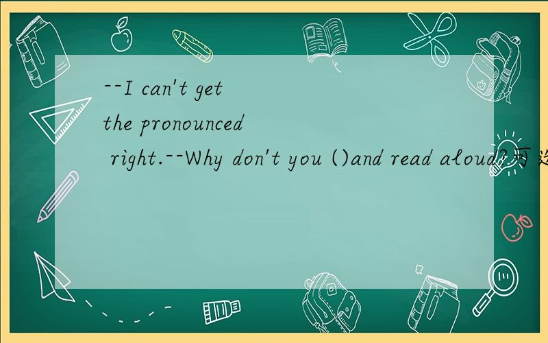 --I can't get the pronounced right.--Why don't you ()and read aloud?可选：read aloudlisten to tapeslook them upmake vocabulary listsmake flashcard