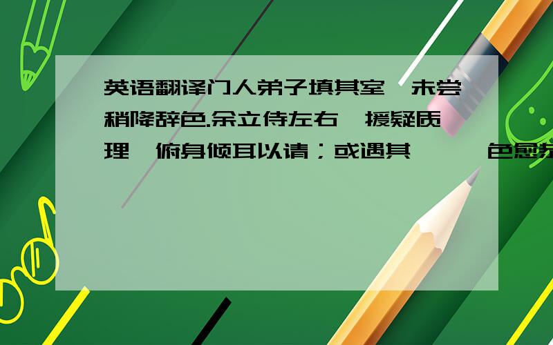 英语翻译门人弟子填其室,未尝稍降辞色.余立侍左右,援疑质理,俯身倾耳以请；或遇其叱咄,色愈恭,礼愈至,不敢出一言以复；俟其欣悦,则又请焉.故余虽愚,卒获有所闻.