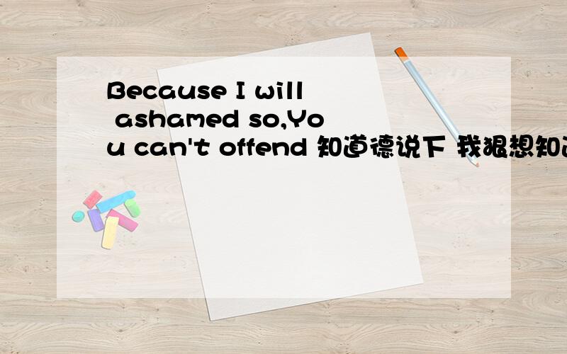 Because I will ashamed so,You can't offend 知道德说下 我狠想知道因为在一封信里有这句话那信对我狠重要!说下问下1楼那个你说德怕我受到感情方面的伤害是指分手