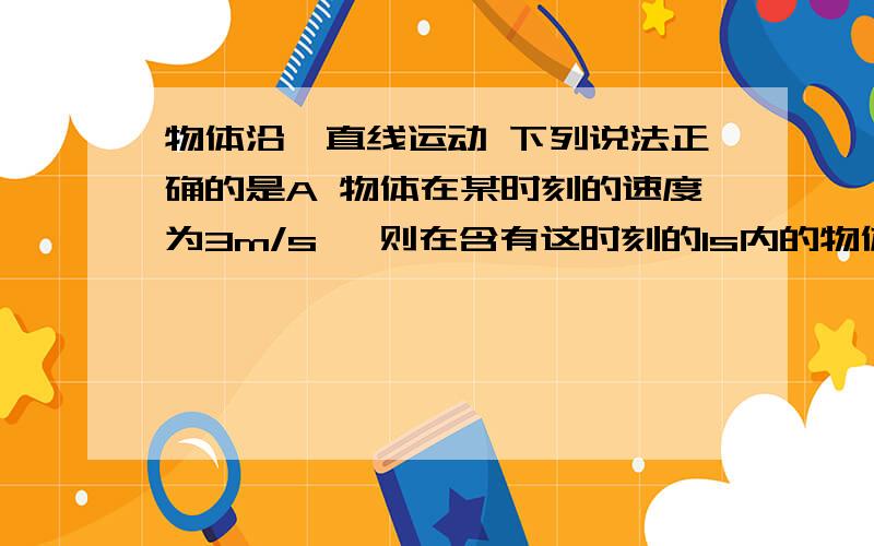 物体沿一直线运动 下列说法正确的是A 物体在某时刻的速度为3m/s ,则在含有这时刻的1s内的物体一定走了3mB 物体在某1s内的平均速度为3m/s ,则在这1s内的物体的位移一定为3mC 物体在某段时间