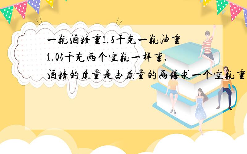 一瓶酒精重1.5千克一瓶油重1.05千克两个空瓶一样重,酒精的质量是由质量的两倍求一个空瓶重多少千克?