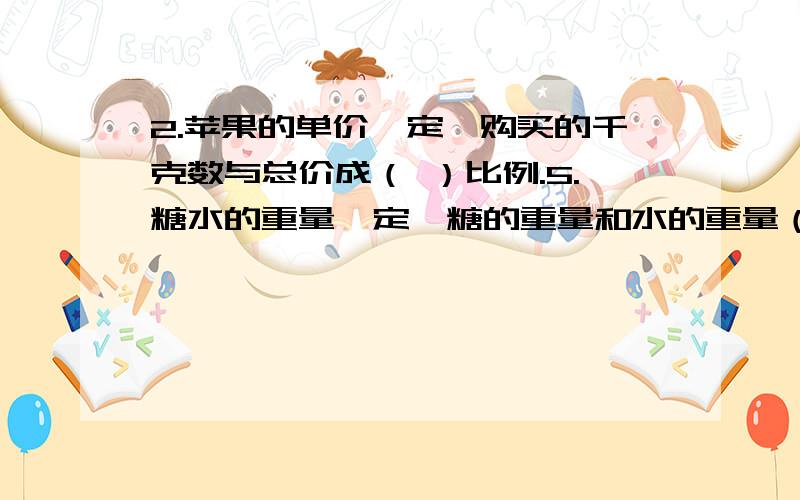 2.苹果的单价一定,购买的千克数与总价成（ ）比例.5.糖水的重量一定,糖的重量和水的重量（ ）比例.填正或反要正确哦KKKK!