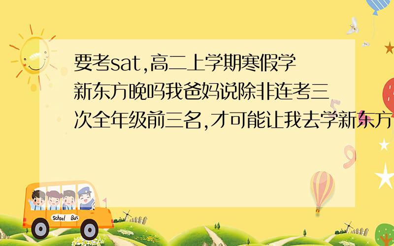 要考sat,高二上学期寒假学新东方晚吗我爸妈说除非连考三次全年级前三名,才可能让我去学新东方,否则SAT免谈  马上高一下学期开学,不知会不会太晚了,我跟我爸妈是在没法沟通郁闷死.