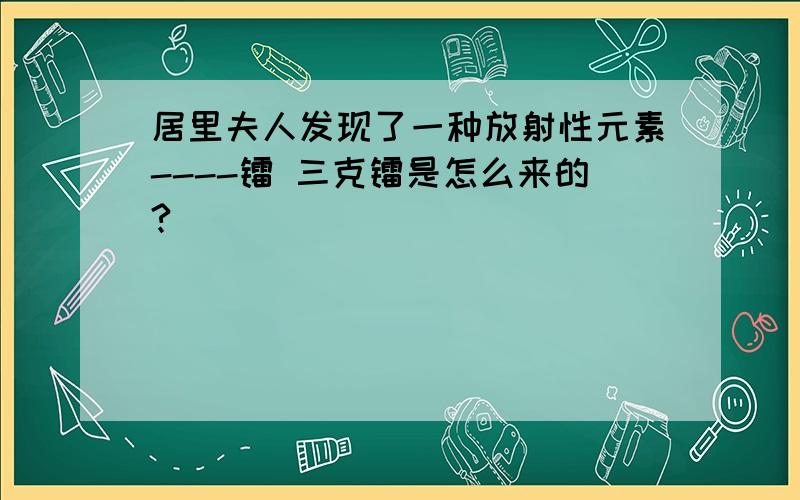 居里夫人发现了一种放射性元素----镭 三克镭是怎么来的?