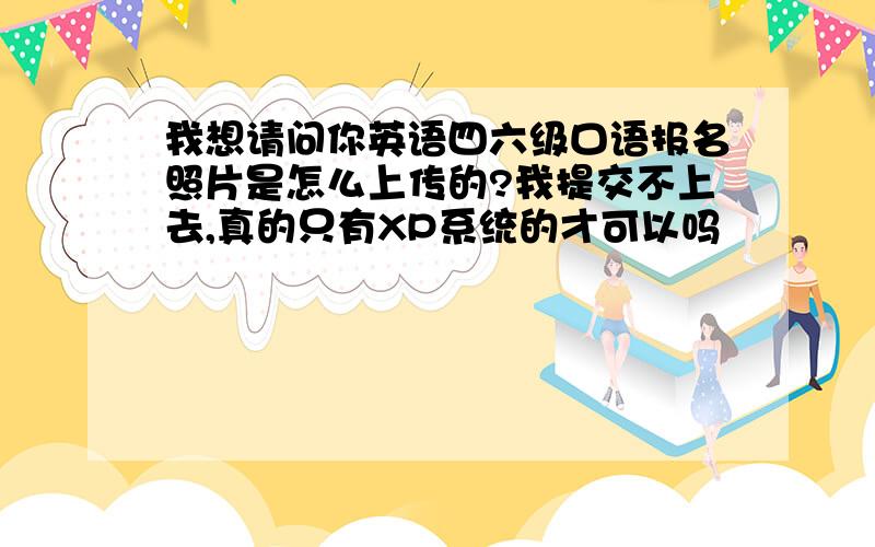 我想请问你英语四六级口语报名照片是怎么上传的?我提交不上去,真的只有XP系统的才可以吗