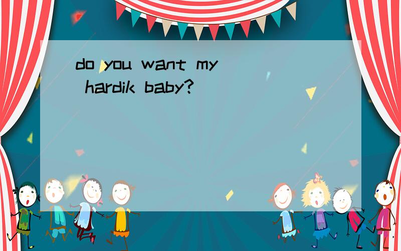 do you want my hardik baby?