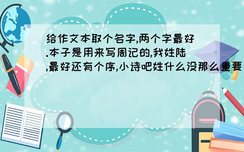 给作文本取个名字,两个字最好.本子是用来写周记的,我姓陆,最好还有个序,小诗吧姓什么没那么重要了,有点诗意好了,不要太普通的四字以内吧