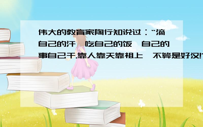 伟大的教育家陶行知说过：“滴自己的汗、吃自己的饭、自己的事自己干.靠人靠天靠祖上,不算是好汉!”1.“滴自己的汗、,吃自己的饭、自己的事自己干.”谈谈你对这句话的理解,思考这是