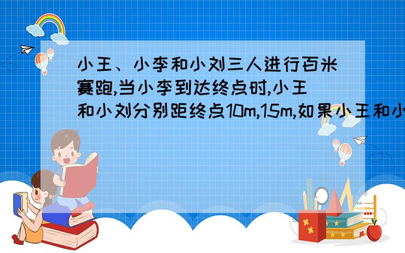 小王、小李和小刘三人进行百米赛跑,当小李到达终点时,小王和小刘分别距终点10m,15m,如果小王和小刘以原速度继续冲向终点,当小王到达终点时,小刘距终点多少米?