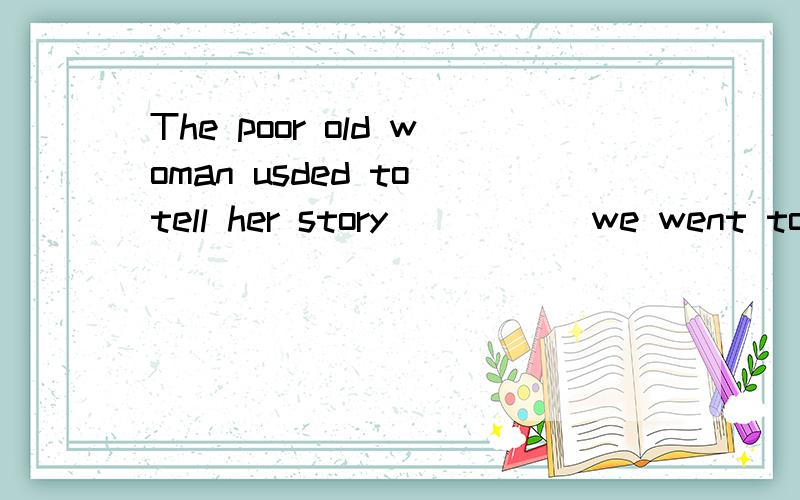 The poor old woman usded to tell her story _____we went to see herA..a time B. for a time C.every time   D.at any time