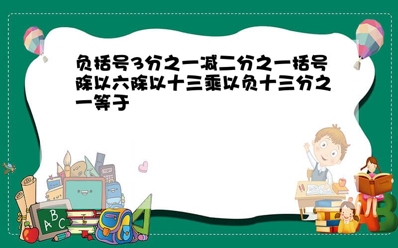 负括号3分之一减二分之一括号除以六除以十三乘以负十三分之一等于