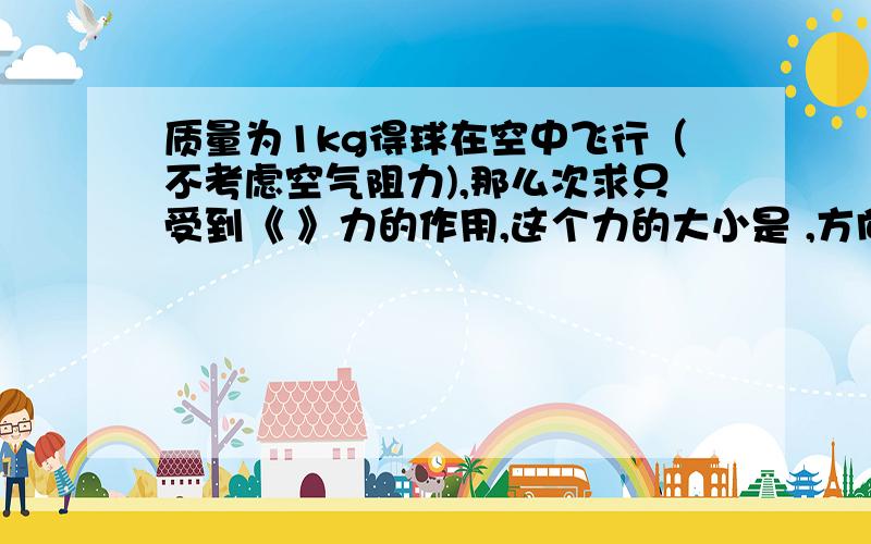 质量为1kg得球在空中飞行（不考虑空气阻力),那么次求只受到《 》力的作用,这个力的大小是 ,方向是 ,作质量为1kg得球在空中飞行（不考虑空气阻力),那么次求只受到《 》力的作用,这个力的