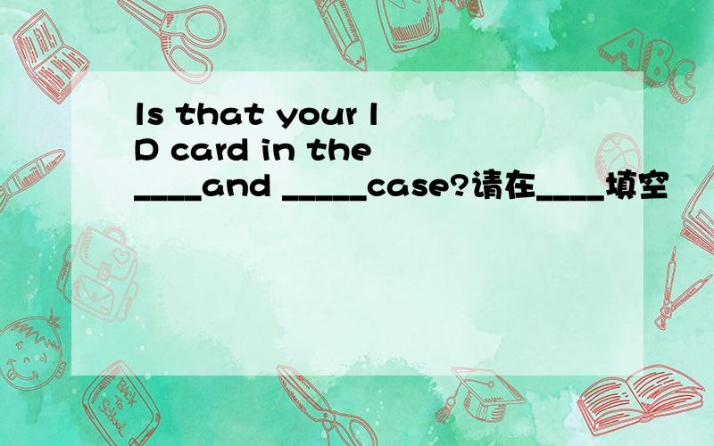 ls that your lD card in the ____and _____case?请在____填空