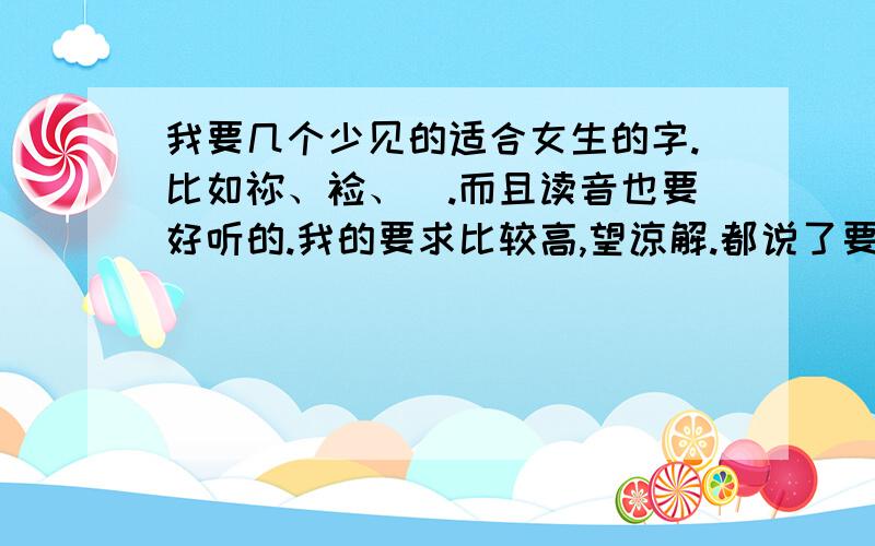 我要几个少见的适合女生的字.比如祢、裣、頲.而且读音也要好听的.我的要求比较高,望谅解.都说了要少见的适合女生的读音好听的.某某,你的那些...