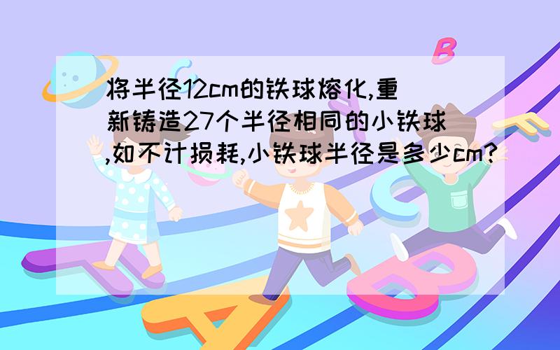 将半径12cm的铁球熔化,重新铸造27个半径相同的小铁球,如不计损耗,小铁球半径是多少cm?