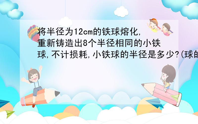 将半径为12cm的铁球熔化,重新铸造出8个半径相同的小铁球,不计损耗,小铁球的半径是多少?(球的体积公式是v=三分之四兀r立方 求精确值)